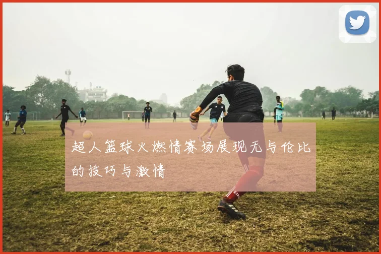 超人篮球火燃情赛场展现无与伦比的技巧与激情