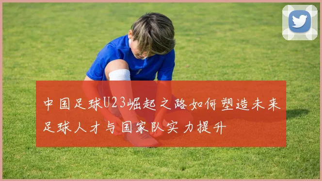中国足球U23崛起之路如何塑造未来足球人才与国家队实力提升