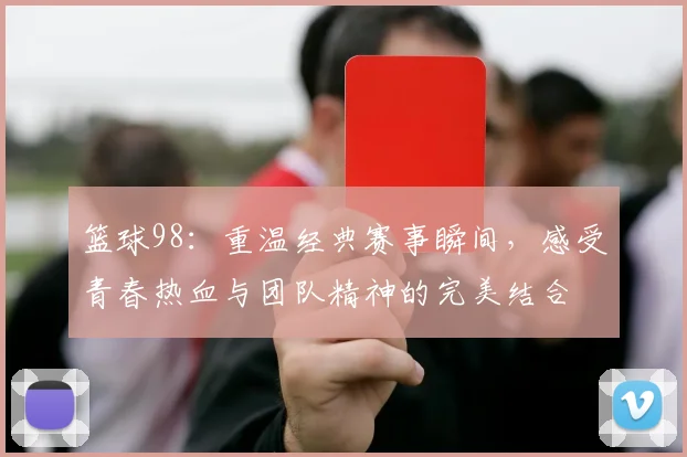 篮球98：重温经典赛事瞬间，感受青春热血与团队精神的完美结合