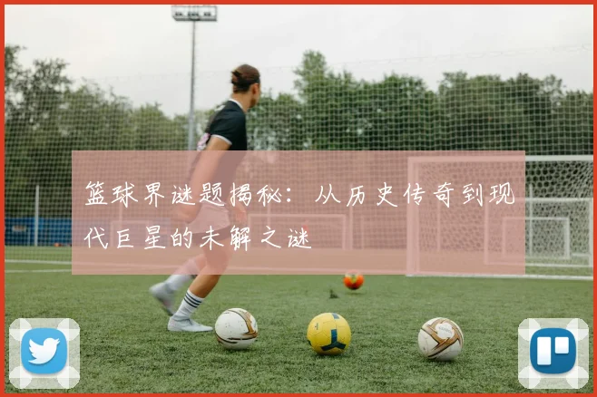 篮球界谜题揭秘：从历史传奇到现代巨星的未解之谜