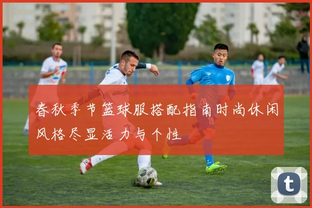 春秋季节篮球服搭配指南时尚休闲风格尽显活力与个性