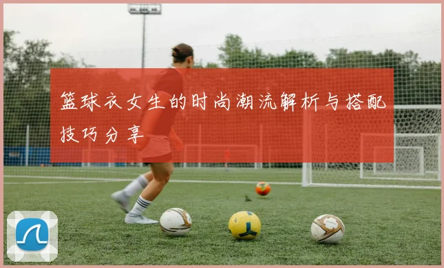 篮球衣女生的时尚潮流解析与搭配技巧分享