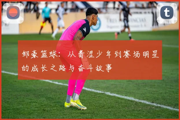 邹豪篮球：从青涩少年到赛场明星的成长之路与奋斗故事