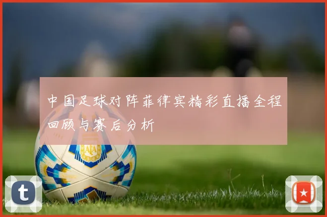 中国足球对阵菲律宾精彩直播全程回顾与赛后分析